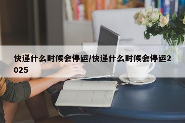 快递什么时候会停运/快递什么时候会停运2025