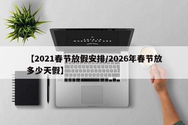【2021春节放假安排/2026年春节放多少天假】