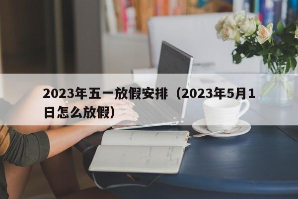 2023年五一放假安排（2023年5月1日怎么放假）
