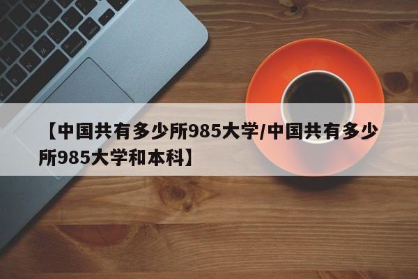 【中国共有多少所985大学/中国共有多少所985大学和本科】