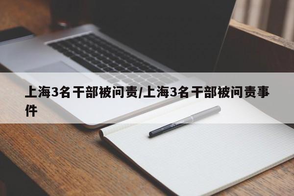 上海3名干部被问责/上海3名干部被问责事件