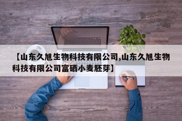 【山东久旭生物科技有限公司,山东久旭生物科技有限公司富硒小麦胚芽】