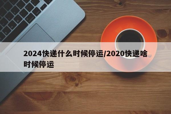 2024快递什么时候停运/2020快递啥时候停运