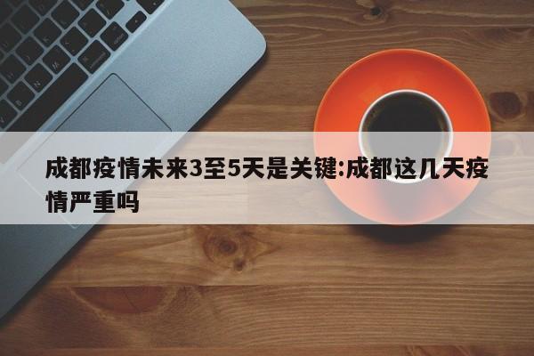 成都疫情未来3至5天是关键:成都这几天疫情严重吗