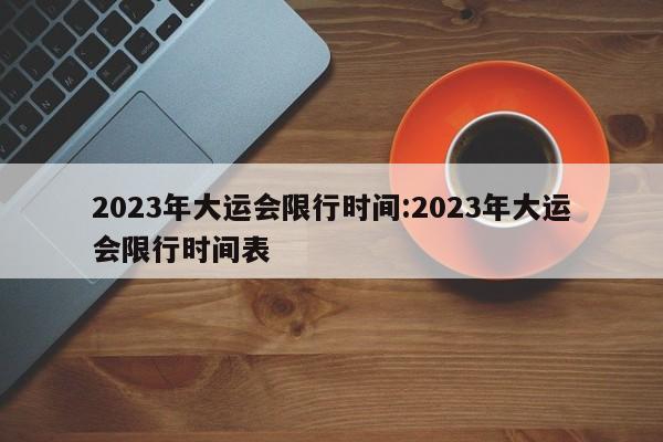 2023年大运会限行时间:2023年大运会限行时间表