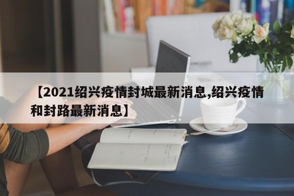 【2021绍兴疫情封城最新消息,绍兴疫情和封路最新消息】