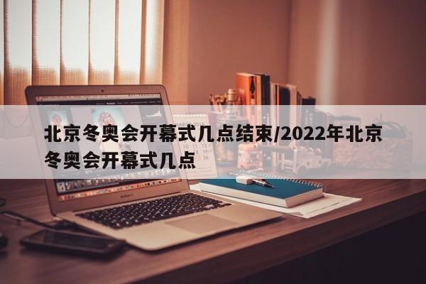 北京冬奥会开幕式几点结束/2022年北京冬奥会开幕式几点