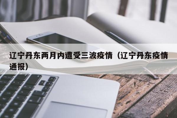辽宁丹东两月内遭受三波疫情（辽宁丹东疫情通报）