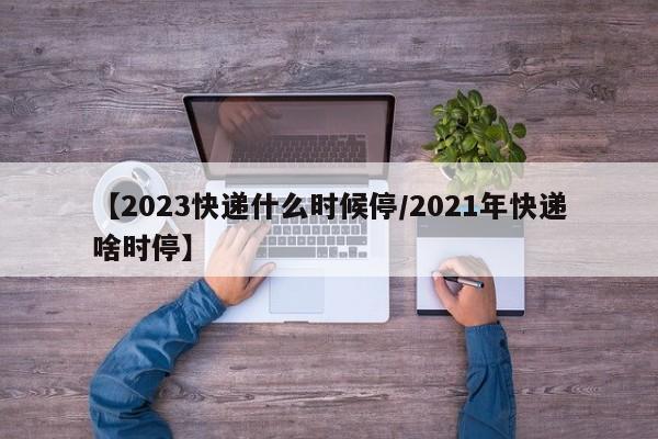【2023快递什么时候停/2021年快递啥时停】