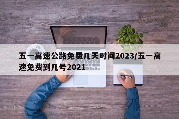 五一高速公路免费几天时间2023/五一高速免费到几号2021