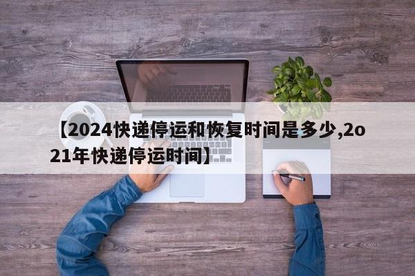 【2024快递停运和恢复时间是多少,2o21年快递停运时间】