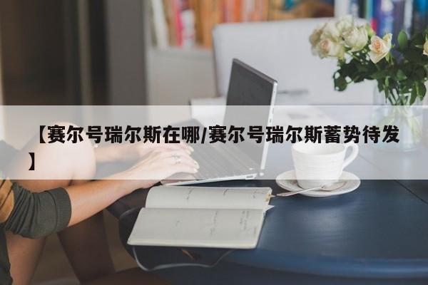 【赛尔号瑞尔斯在哪/赛尔号瑞尔斯蓄势待发】