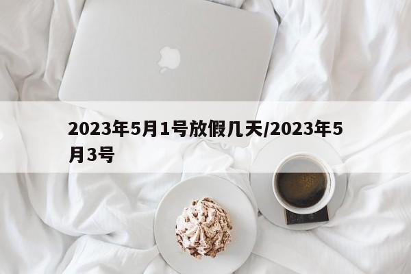 2023年5月1号放假几天/2023年5月3号