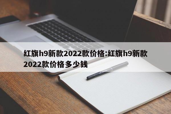红旗h9新款2022款价格:红旗h9新款2022款价格多少钱