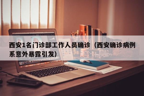西安1名门诊部工作人员确诊（西安确诊病例系意外暴露引发）