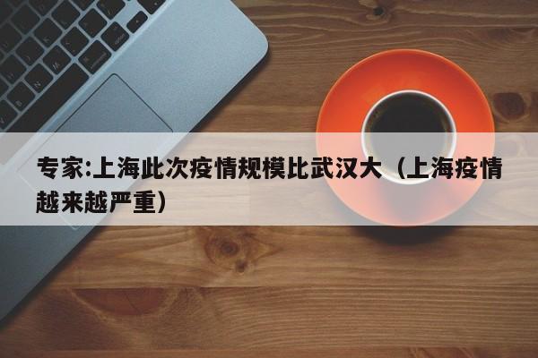 专家:上海此次疫情规模比武汉大（上海疫情越来越严重）