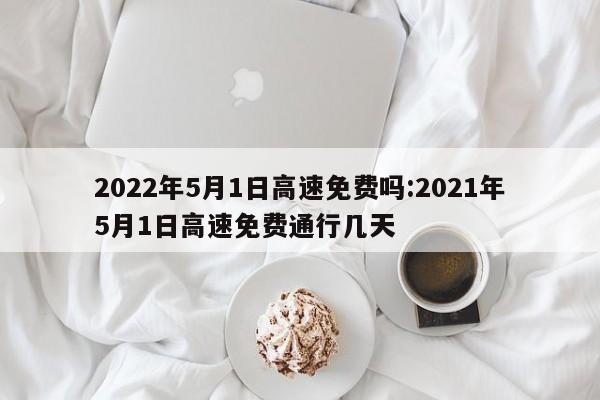 2022年5月1日高速免费吗:2021年5月1日高速免费通行几天