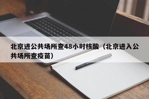北京进公共场所查48小时核酸（北京进入公共场所查疫苗）