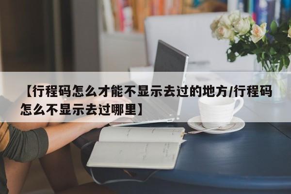 【行程码怎么才能不显示去过的地方/行程码怎么不显示去过哪里】