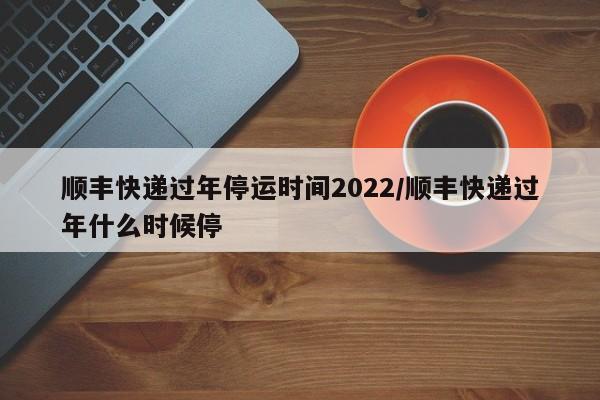 顺丰快递过年停运时间2022/顺丰快递过年什么时候停