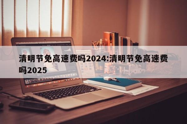 清明节免高速费吗2024:清明节免高速费吗2025