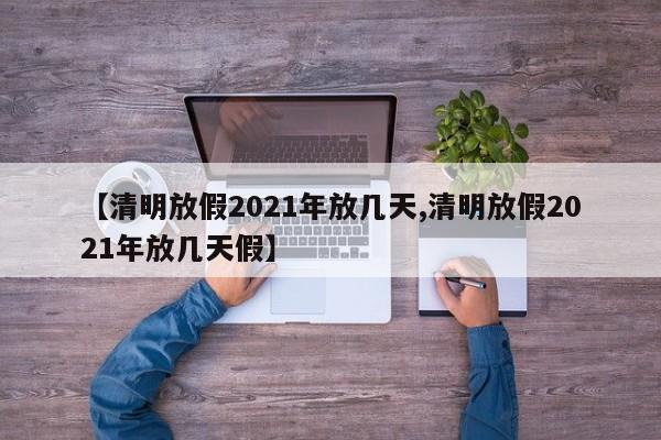【清明放假2021年放几天,清明放假2021年放几天假】
