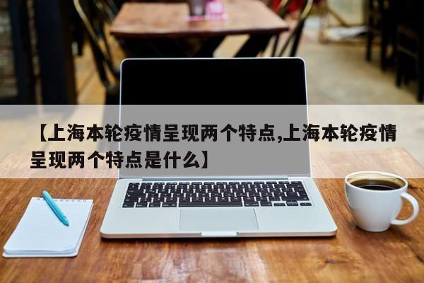 【上海本轮疫情呈现两个特点,上海本轮疫情呈现两个特点是什么】