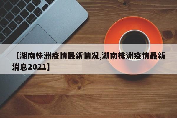 【湖南株洲疫情最新情况,湖南株洲疫情最新消息2021】