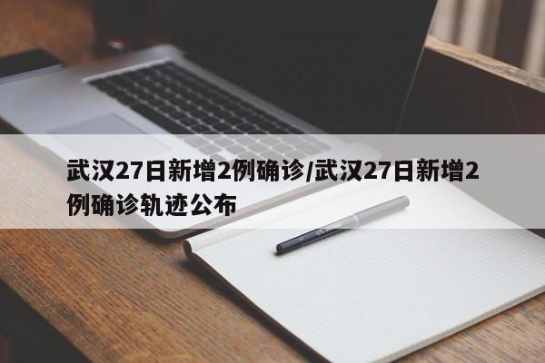 武汉27日新增2例确诊/武汉27日新增2例确诊轨迹公布
