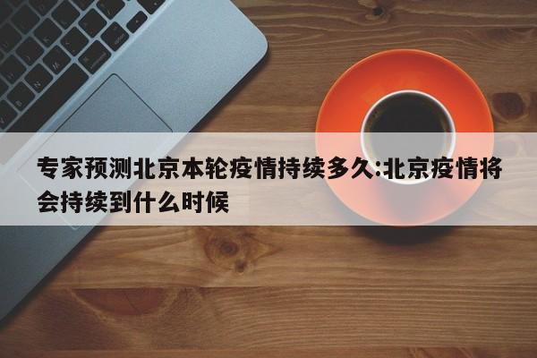 专家预测北京本轮疫情持续多久:北京疫情将会持续到什么时候