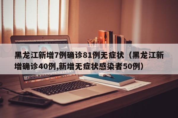 黑龙江新增7例确诊81例无症状（黑龙江新增确诊40例,新增无症状感染者50例）