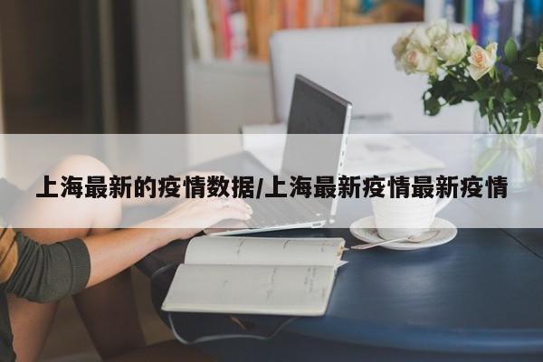 上海最新的疫情数据/上海最新疫情最新疫情