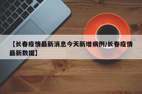 【长春疫情最新消息今天新增病例/长春疫情最新数据】