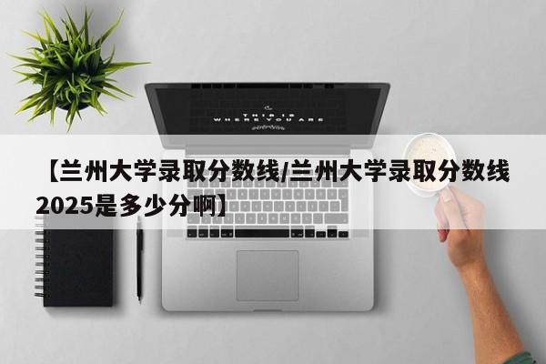【兰州大学录取分数线/兰州大学录取分数线2025是多少分啊】