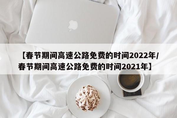 【春节期间高速公路免费的时间2022年/春节期间高速公路免费的时间2021年】