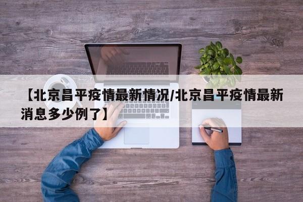 【北京昌平疫情最新情况/北京昌平疫情最新消息多少例了】