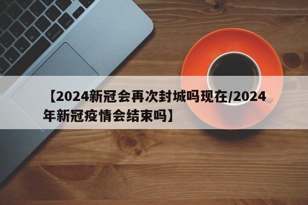 【2024新冠会再次封城吗现在/2024年新冠疫情会结束吗】