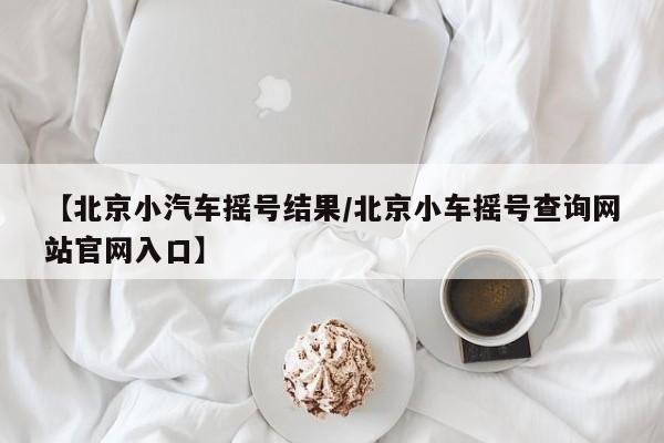 【北京小汽车摇号结果/北京小车摇号查询网站官网入口】